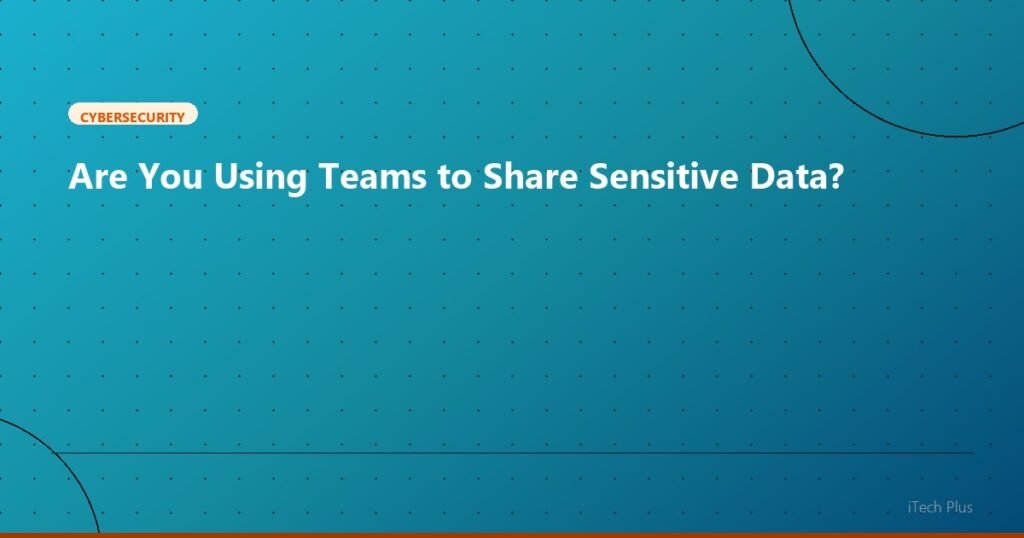 Are You Using Teams to Share Sensitive Data? - Cybersecurity | iTech Plus