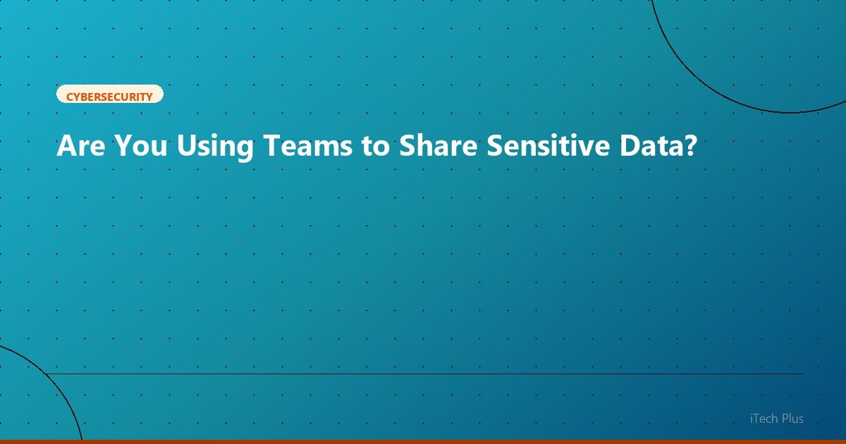 Are You Using Teams to Share Sensitive Data? - Cybersecurity | iTech Plus